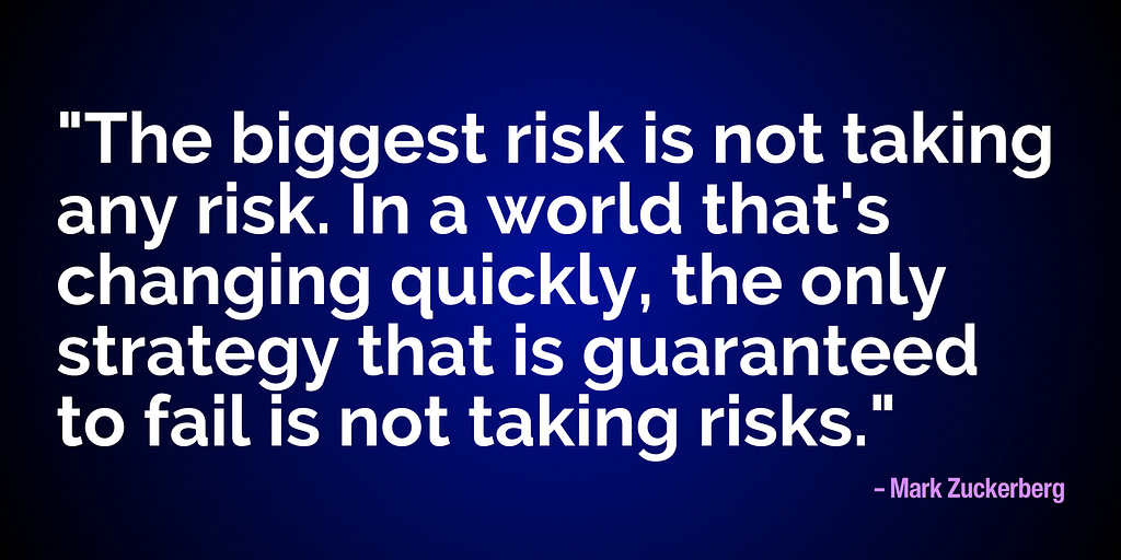 "The biggest risk is not taking any risk. In a world that's changing quickly, the only strategy that is guaranteed to fail is not taking risks." - Mark Zuckerberg